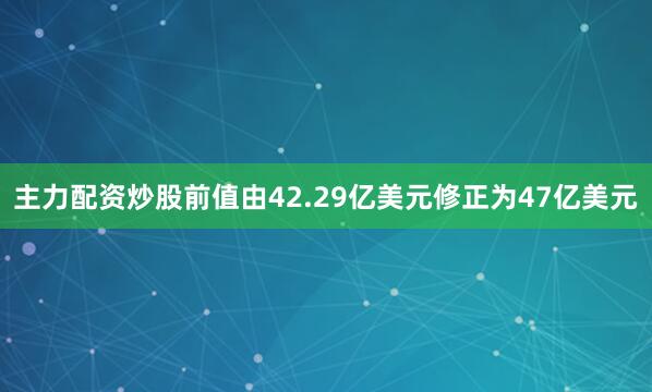主力配资炒股前值由42.29亿美元修正为47亿美元