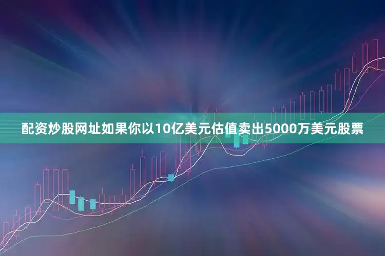 配资炒股网址如果你以10亿美元估值卖出5000万美元股票