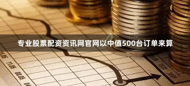 专业股票配资资讯网官网以中值500台订单来算