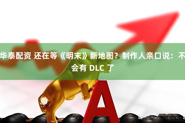 华泰配资 还在等《明末》新地图？制作人亲口说：不会有 DLC 了