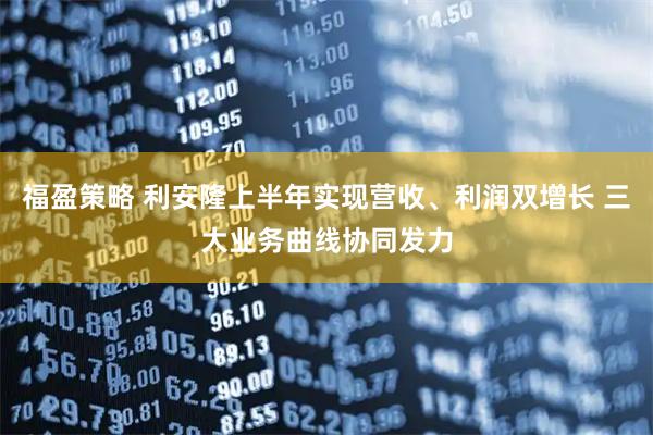 福盈策略 利安隆上半年实现营收、利润双增长 三大业务曲线协同发力