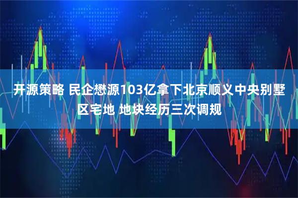 开源策略 民企懋源103亿拿下北京顺义中央别墅区宅地 地块经历三次调规