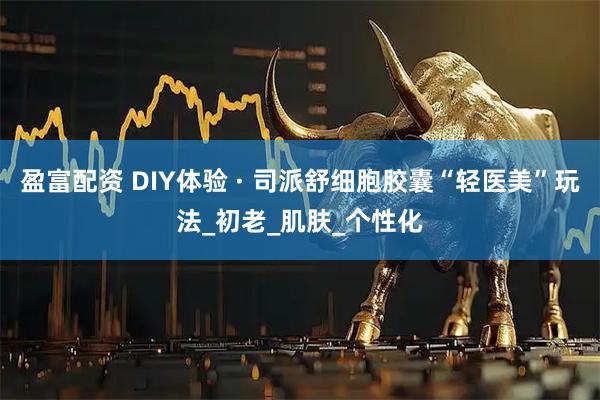 盈富配资 DIY体验 · 司派舒细胞胶囊“轻医美”玩法_初老_肌肤_个性化