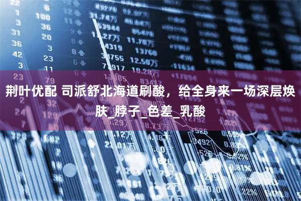 荆叶优配 司派舒北海道刷酸，给全身来一场深层焕肤_脖子_色差_乳酸