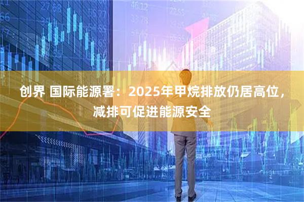 创界 国际能源署：2025年甲烷排放仍居高位，减排可促进能源安全