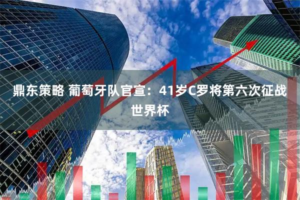 鼎东策略 葡萄牙队官宣：41岁C罗将第六次征战世界杯