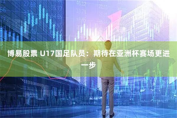 博易股票 U17国足队员：期待在亚洲杯赛场更进一步