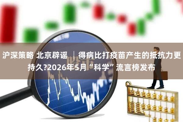 沪深策略 北京辟谣 │得病比打疫苗产生的抵抗力更持久?2026年5月“科学”流言榜发布