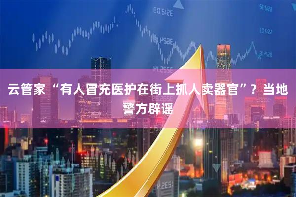 云管家 “有人冒充医护在街上抓人卖器官”？当地警方辟谣