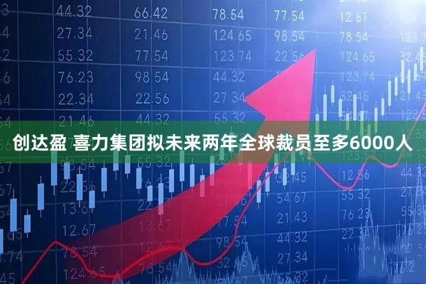 创达盈 喜力集团拟未来两年全球裁员至多6000人