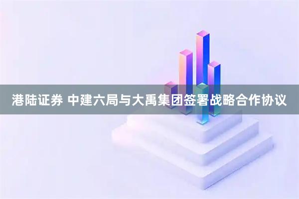 港陆证券 中建六局与大禹集团签署战略合作协议