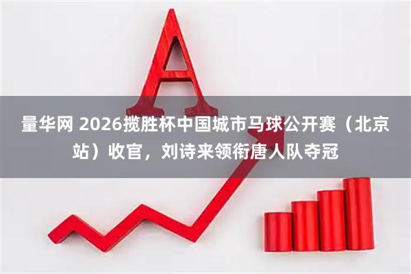 量华网 2026揽胜杯中国城市马球公开赛（北京站）收官，刘诗来领衔唐人队夺冠