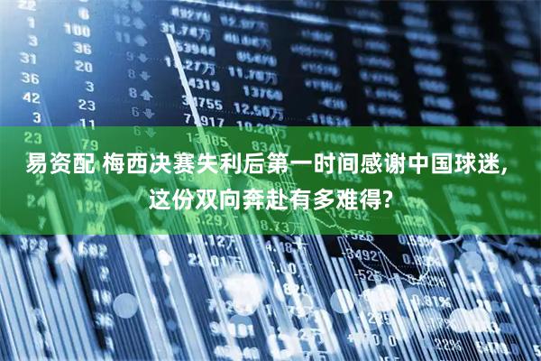 易资配 梅西决赛失利后第一时间感谢中国球迷, 这份双向奔赴有多难得?
