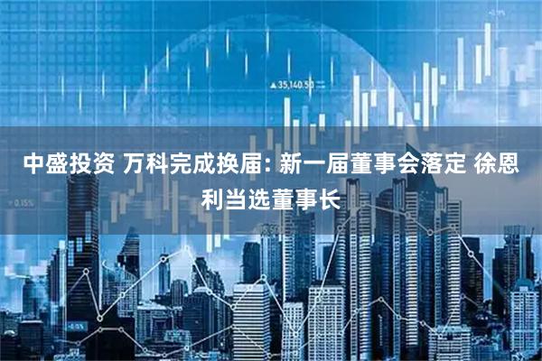 中盛投资 万科完成换届: 新一届董事会落定 徐恩利当选董事长
