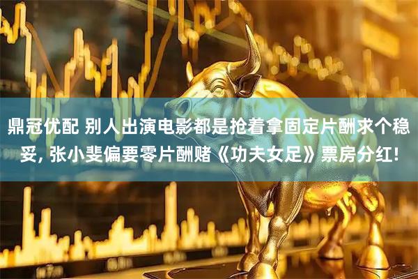 鼎冠优配 别人出演电影都是抢着拿固定片酬求个稳妥, 张小斐偏要零片酬赌《功夫女足》票房分红!