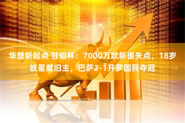 华楚新起点 甘伯杯：7000万欧新援失点，18岁妖星弑旧主，巴萨2-1开罗国民夺冠
