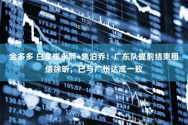 金多多 白拿崔永熙+焦泊乔！广东队提前结束租借徐昕，已与广州达成一致