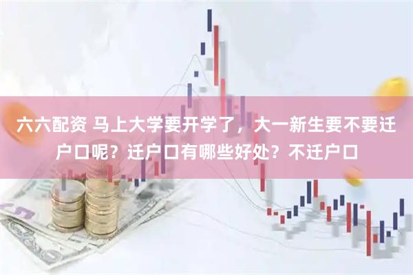六六配资 马上大学要开学了，大一新生要不要迁户口呢？迁户口有哪些好处？不迁户口