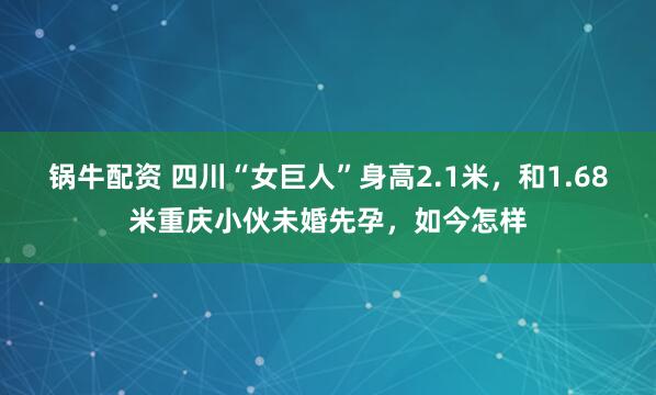 锅牛配资 四川“女巨人”身高2.1米，和1.68米重庆小伙未婚先孕，如今怎样