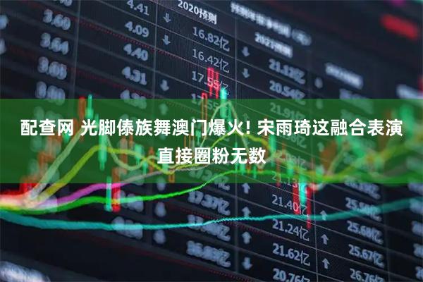 配查网 光脚傣族舞澳门爆火! 宋雨琦这融合表演直接圈粉无数