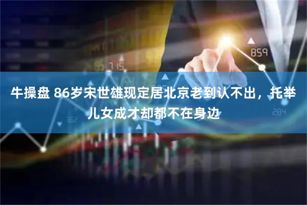 牛操盘 86岁宋世雄现定居北京老到认不出，托举儿女成才却都不在身边