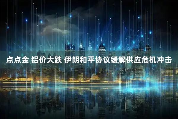点点金 铝价大跌 伊朗和平协议缓解供应危机冲击
